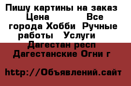 Пишу картины на заказ › Цена ­ 6 000 - Все города Хобби. Ручные работы » Услуги   . Дагестан респ.,Дагестанские Огни г.